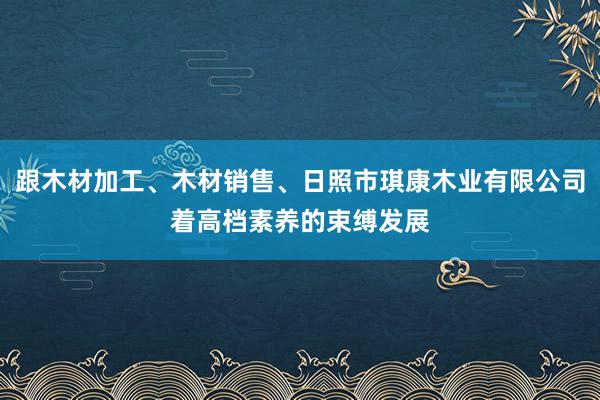 跟木材加工、木材销售、日照市琪康木业有限公司着高档素养的束缚发展