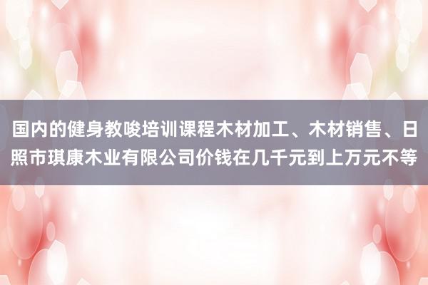 国内的健身教唆培训课程木材加工、木材销售、日照市琪康木业有限公司价钱在几千元到上万元不等